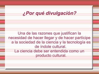 ¿Por qué divulgación? Una de las razones que justifican la necesidad de hacer llegar y de hacer partícipe a la sociedad de la ciencia y la tecnología es de índole cultural.  La ciencia debe ser entendida como un producto cultural. 
