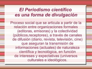 El Periodismo científico  es una forma de divulgación Proceso social que se articula a partir de la relación entre organizaciones formales (editoras, emisoras) y la colectividad (públicos,receptores), a través de canales de difusión (diario, revista, televisión, cine) que aseguran la transmisión de informaciones (actuales) de naturaleza científica y tecnológica, en función de intereses y expectativas (universos culturales e ideológicos. 