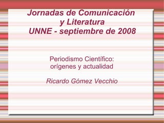Jornadas de Comunicación  y Literatura UNNE - septiembre de 2008 Periodismo Científico: orígenes y actualidad Ricardo Gómez Vecchio 