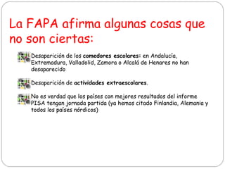 La FAPA afirma algunas cosas que
no son ciertas:
• Desaparición de los comedores escolares: en Andalucía,
Extremadura, Valladolid, Zamora o Alcalá de Henares no han
desaparecido
• Desaparición de actividades extraescolares.
• No es verdad que los países con mejores resultados del informe
PISA tengan jornada partida (ya hemos citado Finlandia, Alemania y
todos los países nórdicos)

 