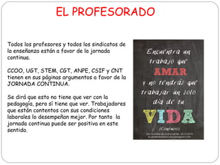 EL PROFESORADO
Todos los profesores y todos los sindicatos de
la enseñanza están a favor de la jornada
continua.
CCOO, UGT, STEM, CGT, ANPE, CSIF y CNT
tienen en sus páginas argumentos a favor de la
JORNADA CONTINUA.
Se dirá que esto no tiene que ver con la
pedagogía, pero sí tiene que ver. Trabajadores
que están contentos con sus condiciones
laborales lo desempeñan mejor. Por tanto la
jornada continua puede ser positiva en este
sentido.

 