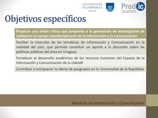 Objetivos específicos
  Propiciar una visión crítica que propenda a la generación de investigación de
  calidad en el campo interdisciplinario de la Información y la Comunicación
  Facilitar la inserción de las temáticas de Información y Comunicación en la
  realidad del país, que permita constituir un aporte a la discusión sobre las
  políticas públicas del área en Uruguay
  Fortalecer el desarrollo académico de los recursos humanos del Espacio de la
  Información y Comunicación de la UdelaR
  Contribuir a enriquecer la oferta de posgrados en la Universidad de la República




                                    Maestría en Información y Comunicación
 
