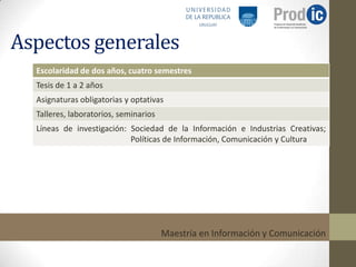 Aspectos generales
  Escolaridad de dos años, cuatro semestres
  Tesis de 1 a 2 años
  Asignaturas obligatorias y optativas
  Talleres, laboratorios, seminarios
  Líneas de investigación: Sociedad de la Información e Industrias Creativas;
                           Políticas de Información, Comunicación y Cultura




                                       Maestría en Información y Comunicación
 