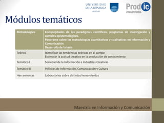 Módulos temáticos
  Metodológico   Complejidades de los paradigmas científicos, programas de investigación y
                 cambios epistemológicos.
                 Panorama sobre las metodologías cuantitativas y cualitativas en Información y
                 Comunicación
                 Desarrollo de la tesis
  Teórico        Identificar las tendencias teóricas en el campo
                 Estimular la actitud creativa en la producción de conocimiento
  Temático I     Sociedad de la Información e Industrias Creativas

  Temático II    Políticas de Información, Comunicación y Cultura

  Herramientas   Laboratorios sobre distintas herramientas




                                       Maestría en Información y Comunicación
 