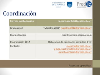 Coordinación
  Correos institucionales                nombre.apellido@prodic.edu.uy

  Grupo gmail               "Maestría 2012" maestria.2012@prodic.edu.uy

  Blog en Blogger                            maestriaprodic.blogspot.com

  Programación 2012             Elaboración de calendarios semestres 1 y 2
  Contactos                                      maestria@prodic.edu.uy
                                     estela.mastromatteo@prodic.edu.uy
                                         oscar.buschiazzo@prodic.edu.uy




                                                    Aspectos operativos
 