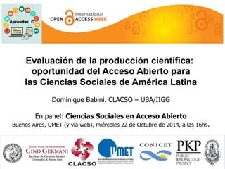 Evaluación de la producción científica: 
oportunidad del Acceso Abierto para 
las Ciencias Sociales de América Latina 
Dominique Babini, CLACSO – UBA/IIGG 
En panel: Ciencias Sociales en Acceso Abierto 
Buenos Aires, UMET (y vía web), miércoles 22 de Octubre de 2014, a las 16hs. 
 