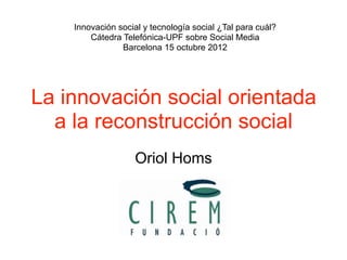 Innovación social y tecnología social ¿Tal para cuál?
        Cátedra Telefónica-UPF sobre Social Media
                Barcelona 15 octubre 2012




La innovación social orientada
  a la reconstrucción social
                   Oriol Homs
 