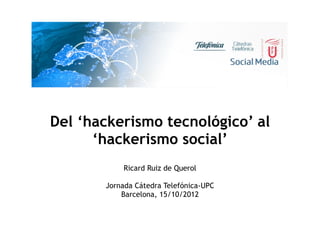 Del ‘hackerismo tecnológico’ al
      ‘hackerismo social’
           Ricard Ruiz de Querol

       Jornada Cátedra Telefónica-UPC
           Barcelona, 15/10/2012
 