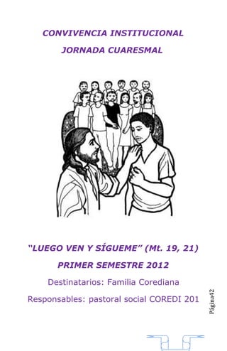 CONVIVENCIA INSTITUCIONAL

       JORNADA CUARESMAL




“LUEGO VEN Y SÍGUEME” (Mt. 19, 21)

      PRIMER SEMESTRE 2012

    Destinatarios: Familia Corediana
                                           Página42




Responsables: pastoral social COREDI 201
 