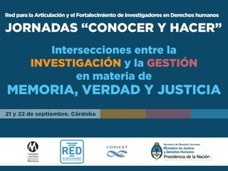 Red para la Articulación y el Fortalecimiento de Investigadores en Derechos humanos
JORNADAS “CONOCER Y HACER”
Intersecciones entre la
INVESTIGACIÓN y la GESTIÓN
en materia de
MEMORIA, VERDAD Y JUSTICIA
21 y 22 de septiembre. Córdoba
 