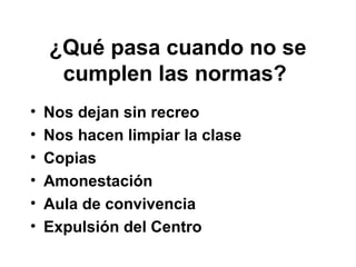 ¿Qué pasa cuando no se
cumplen las normas?
• Nos dejan sin recreo
• Nos hacen limpiar la clase
• Copias
• Amonestación
• Aula de convivencia
• Expulsión del Centro
 