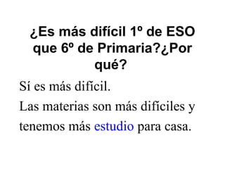 ¿Es más difícil 1º de ESO
que 6º de Primaria?¿Por
qué?
Sí es más difícil.
Las materias son más difíciles y
tenemos más estudio para casa.
 