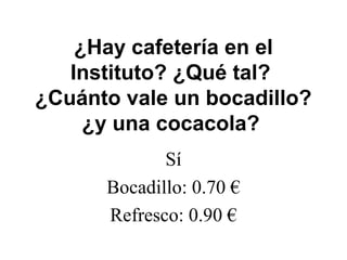 ¿Hay cafetería en el
Instituto? ¿Qué tal?
¿Cuánto vale un bocadillo?
¿y una cocacola?
Sí
Bocadillo: 0.70 €
Refresco: 0.90 €
 