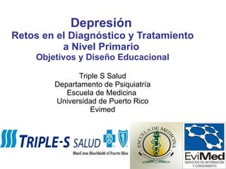 Depresión   Retos en el Diagnóstico y Tratamiento a Nivel Primario   Objetivos y Diseño Educacional Triple S Salud Departamento de Psiquiatría Escuela de Medicina  Universidad de Puerto Rico Evimed 