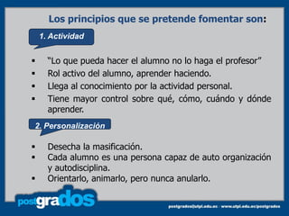 Los principios que se pretende fomentar son:
    1. Actividad


     “Lo que pueda hacer el alumno no lo haga el profesor”
     Rol activo del alumno, aprender haciendo.
     Llega al conocimiento por la actividad personal.
     Tiene mayor control sobre qué, cómo, cuándo y dónde
      aprender.
2. Personalización

     Desecha la masificación.
     Cada alumno es una persona capaz de auto organización
      y autodisciplina.
     Orientarlo, animarlo, pero nunca anularlo.
 