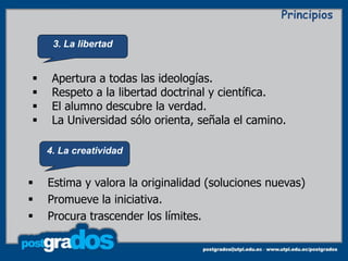 Principios

     3. La libertad


    Apertura a todas las ideologías.
    Respeto a la libertad doctrinal y científica.
    El alumno descubre la verdad.
    La Universidad sólo orienta, señala el camino.

    4. La creatividad


   Estima y valora la originalidad (soluciones nuevas)
   Promueve la iniciativa.
   Procura trascender los límites.
 