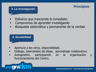 Principios
    5. La investigación


      Esfuerzo que trasciende lo inmediato.
      Compromiso de aprender investigando
      Búsqueda sistemática y permanente de la verdad.


    6. Sociabilidad



     Apertura a los otros, disponibilidad.
     Diálogo, intercambio de ideas, aprendizaje colaborativo.
     Autogestión,    participación     en  la organización    y
      funcionamiento del Centro.
 