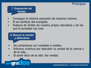 Principios
    7. Superación de
         límites

     Conseguir la máxima expresión de nosotros mismos.
     El ser perfecto del evangelio.
     Rutpura de límites de nuestra propia naturaleza y de los
      que la sociedad nos crea.

    8. Buscar la verdad
        y defenderla

     No contentarse con verdades a medias.
     Esfuerzo continuo por descubrir la verdad de la ciencia y
      de la vida.
     El sentir ético de la vida. Ser verdad.
 