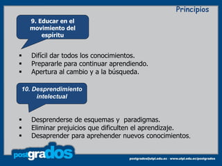 Principios
    9. Educar en el
    movimiento del
        espíritu


   Difícil dar todos los conocimientos.
   Prepararle para continuar aprendiendo.
   Apertura al cambio y a la búsqueda.

10. Desprendimiento
     intelectual


   Desprenderse de esquemas y paradigmas.
   Eliminar prejuicios que dificulten el aprendizaje.
   Desaprender para aprehender nuevos conocimientos.
 