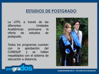 ESTUDIOS DE POSTGRADO

La UTPL a través de las
diferentes         Unidades
Académicas   promueve     la
oferta    de  estudios   de
postgrado.

Todos los programas cuentan
con    la   aprobación     del
CONESUP      y    se    hallan
respaldados con el sistema de
educación a distancia.
 
