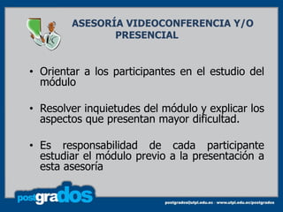 ASESORÍA VIDEOCONFERENCIA Y/O
               PRESENCIAL


• Orientar a los participantes en el estudio del
  módulo

• Resolver inquietudes del módulo y explicar los
  aspectos que presentan mayor dificultad.

• Es responsabilidad de cada participante
  estudiar el módulo previo a la presentación a
  esta asesoría
 