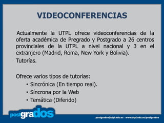 VIDEOCONFERENCIAS

Actualmente la UTPL ofrece videoconferencias de la
oferta académica de Pregrado y Postgrado a 26 centros
provinciales de la UTPL a nivel nacional y 3 en el
extranjero (Madrid, Roma, New York y Bolivia).
Tutorías.

Ofrece varios tipos de tutorías:
    • Sincrónica (En tiempo real).
    • Síncrona por la Web
    • Temática (Diferido)
 