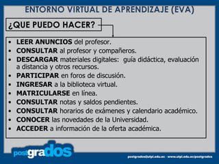 ENTORNO VIRTUAL DE APRENDIZAJE (EVA)
¿QUE PUEDO HACER?
• LEER ANUNCIOS del profesor.
• CONSULTAR al profesor y compañeros.
• DESCARGAR materiales digitales: guía didáctica, evaluación
  a distancia y otros recursos.
• PARTICIPAR en foros de discusión.
• INGRESAR a la biblioteca virtual.
• MATRICULARSE en línea.
• CONSULTAR notas y saldos pendientes.
• CONSULTAR horarios de exámenes y calendario académico.
• CONOCER las novedades de la Universidad.
• ACCEDER a información de la oferta académica.
 