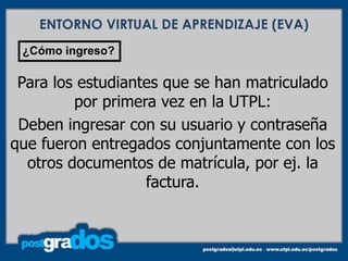 ENTORNO VIRTUAL DE APRENDIZAJE (EVA)
 ¿Cómo ingreso?

 Para los estudiantes que se han matriculado
         por primera vez en la UTPL:
 Deben ingresar con su usuario y contraseña
que fueron entregados conjuntamente con los
  otros documentos de matrícula, por ej. la
                   factura.
 
