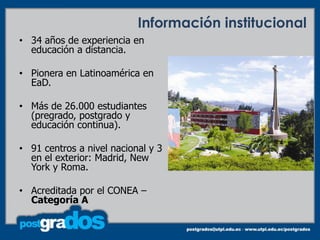 Información institucional
• 34 años de experiencia en
  educación a distancia.

• Pionera en Latinoamérica en
  EaD.

• Más de 26.000 estudiantes
  (pregrado, postgrado y
  educación continua).

• 91 centros a nivel nacional y 3
  en el exterior: Madrid, New
  York y Roma.

• Acreditada por el CONEA –
  Categoría A
 
