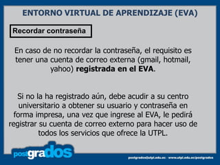 ENTORNO VIRTUAL DE APRENDIZAJE (EVA)

 Recordar contraseña

 En caso de no recordar la contraseña, el requisito es
 tener una cuenta de correo externa (gmail, hotmail,
           yahoo) registrada en el EVA.


   Si no la ha registrado aún, debe acudir a su centro
    universitario a obtener su usuario y contraseña en
  forma impresa, una vez que ingrese al EVA, le pedirá
registrar su cuenta de correo externo para hacer uso de
          todos los servicios que ofrece la UTPL.
 
