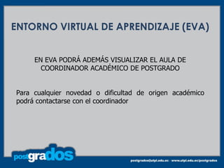 ENTORNO VIRTUAL DE APRENDIZAJE (EVA)


     EN EVA PODRÁ ADEMÁS VISUALIZAR EL AULA DE
       COORDINADOR ACADÉMICO DE POSTGRADO


Para cualquier novedad o dificultad de origen académico
podrá contactarse con el coordinador
 