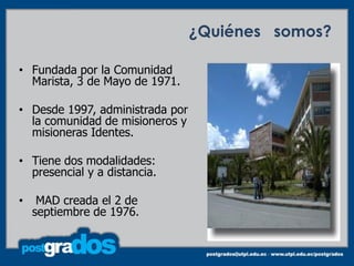 ¿Quiénes somos?

• Fundada por la Comunidad
  Marista, 3 de Mayo de 1971.

• Desde 1997, administrada por
  la comunidad de misioneros y
  misioneras Identes.

• Tiene dos modalidades:
  presencial y a distancia.

•    MAD creada el 2 de
    septiembre de 1976.


                                               4
 