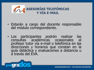 ASESORÍAS TELEFÓNICAS
                Y VÍA E-MAIL


• Estarán a cargo del docente responsable
  del módulo correspondiente.

• Los participantes podrán realizar las
  consultas académicas ocasionales al
  profesor tutor vía e-mail o telefónica en las
  direcciones y horarios que constan en la
  guía didáctica y evaluaciones a distancia u
  a través del EVA.
 