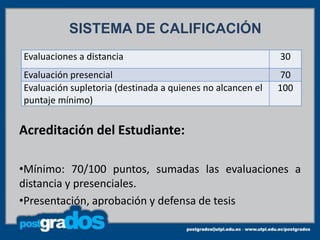 SISTEMA DE CALIFICACIÓN
Evaluaciones a distancia                                    30
Evaluación presencial                                        70
Evaluación supletoria (destinada a quienes no alcancen el   100
puntaje mínimo)


Acreditación del Estudiante:

•Mínimo: 70/100 puntos, sumadas las evaluaciones a
distancia y presenciales.
•Presentación, aprobación y defensa de tesis
 