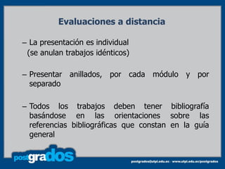Evaluaciones a distancia

– La presentación es individual
 (se anulan trabajos idénticos)

– Presentar anillados, por cada módulo y por
  separado

– Todos los trabajos deben tener bibliografía
  basándose en las orientaciones sobre las
  referencias bibliográficas que constan en la guía
  general
 