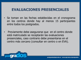 EVALUACIONES PRESENCIALES

• Se toman en las fechas establecidas en el cronograma
  en los centros donde hay al menos 15 participantes
  entre todos los postgrados.

•    Previamente debe asegurarse que en el centro donde
    está matriculado se receptarán las evaluaciones
    presenciales, caso contrario debe presentarse en el
    centro más cercano (consultar en centro o en EVA).
 