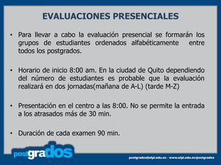 EVALUACIONES PRESENCIALES

• Para llevar a cabo la evaluación presencial se formarán los
  grupos de estudiantes ordenados alfabéticamente       entre
  todos los postgrados.

• Horario de inicio 8:00 am. En la ciudad de Quito dependiendo
  del número de estudiantes es probable que la evaluación
  realizará en dos jornadas(mañana de A-L) (tarde M-Z)

• Presentación en el centro a las 8:00. No se permite la entrada
  a los atrasados más de 30 min.

• Duración de cada examen 90 min.
 