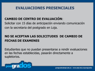 EVALUACIONES PRESENCIALES

CAMBIO DE CENTRO DE EVALUACIÓN:
Solicitar con 15 días de anticipación enviando comunicación
con la secretaria del postgrado en Loja.

NO SE ACEPTAN LAS SOLICITUDES DE CAMBIO DE
FECHAS DE EXAMENES

Estudiantes que no puedan presentarse a rendir evaluaciones
en las fechas establecidas, pasarán directamente a
supletorios.
 