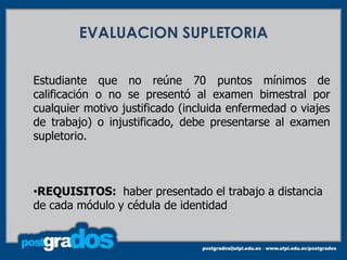 EVALUACION SUPLETORIA


Estudiante que no reúne 70 puntos mínimos de
calificación o no se presentó al examen bimestral por
cualquier motivo justificado (incluida enfermedad o viajes
de trabajo) o injustificado, debe presentarse al examen
supletorio.



•REQUISITOS: haber presentado el trabajo a distancia
de cada módulo y cédula de identidad
 