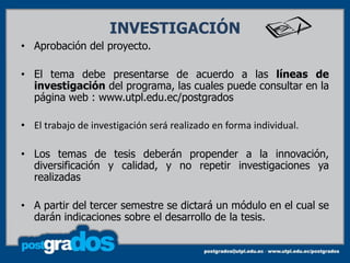 INVESTIGACIÓN
• Aprobación del proyecto.

• El tema debe presentarse de acuerdo a las líneas de
  investigación del programa, las cuales puede consultar en la
  página web : www.utpl.edu.ec/postgrados

• El trabajo de investigación será realizado en forma individual.

• Los temas de tesis deberán propender a la innovación,
  diversificación y calidad, y no repetir investigaciones ya
  realizadas

• A partir del tercer semestre se dictará un módulo en el cual se
  darán indicaciones sobre el desarrollo de la tesis.
 