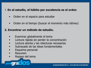 1. En el estudio, el hábito por excelencia es el orden

      Orden en el espacio para estudiar

      Orden en el tiempo (buscar el momento más idóneo)

2. Encontrar un método de estudio.

       Examinar globalmente el tema
       Lectura rápida sin perder la concentración
       Lectura atenta y las relecturas necesarias
       Subrayado de las ideas fundamentales
       Esquema personal
       Resumen
       Repaso del tema

                                                           58
 