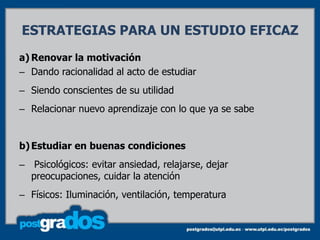 ESTRATEGIAS PARA UN ESTUDIO EFICAZ
a) Renovar la motivación
– Dando racionalidad al acto de estudiar
– Siendo conscientes de su utilidad
– Relacionar nuevo aprendizaje con lo que ya se sabe


b) Estudiar en buenas condiciones
– Psicológicos: evitar ansiedad, relajarse, dejar
  preocupaciones, cuidar la atención
– Físicos: Iluminación, ventilación, temperatura
 