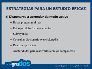 ESTRATEGIAS PARA UN ESTUDIO EFICAZ

c) Disponerse a aprender de modo activo
  – Hacer preguntas al leer
  – Diálogo intelectual con el autor
  – Subrayando
  – Consultar diccionario o enciclopedia
  – Realizar ejercicios
  – Anotar dudas para resolverlas con los compañeros
 