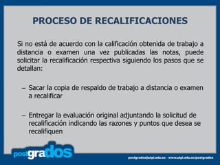 PROCESO DE RECALIFICACIONES

Si no está de acuerdo con la calificación obtenida de trabajo a
distancia o examen una vez publicadas las notas, puede
solicitar la recalificación respectiva siguiendo los pasos que se
detallan:

 – Sacar la copia de respaldo de trabajo a distancia o examen
   a recalificar

 – Entregar la evaluación original adjuntando la solicitud de
   recalificación indicando las razones y puntos que desea se
   recalifiquen
 