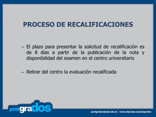 PROCESO DE RECALIFICACIONES


– El plazo para presentar la solicitud de recalificación es
  de 8 días a partir de la publicación de la nota y
  disponibilidad del examen en el centro universitario

– Retirar del centro la evaluación recalificada
 
