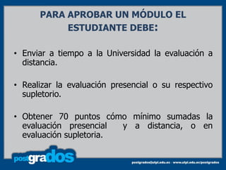 PARA APROBAR UN MÓDULO EL
           ESTUDIANTE DEBE:

• Enviar a tiempo a la Universidad la evaluación a
  distancia.

• Realizar la evaluación presencial o su respectivo
  supletorio.

• Obtener 70 puntos cómo mínimo sumadas la
  evaluación presencial  y a distancia, o en
  evaluación supletoria.
 