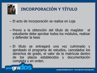 INCORPORACIÓN Y TÍTULO

– El acto de incorporación se realiza en Loja

– Previo a la obtención del título de magíster el
  estudiante debe aprobar todos los módulos, realizar
  y defender la tesis

– El título se entregará una vez culminado y
  aprobado el programa de estudios, cancelados los
  derechos de grado, el valor de la matrícula dentro
  de los plazos establecidos y documentación
  completa y en orden.
 