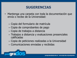 SUGERENCIAS
• Mantenga una carpeta con toda la documentación que
  envía o recibe de la Universidad:

  – Copia del formulario de matrícula
  – Copia de comprobantes de pago
  – Copia de trabajos a distancia
  – Trabajos a distancia y evaluaciones presenciales
    calificadas
  – Copia de peticiones realizadas a la Universidad
  – Comunicaciones enviadas y recibidas
 