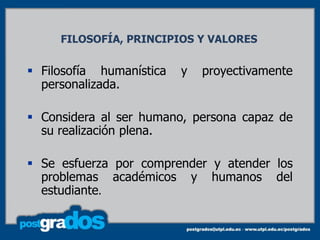 FILOSOFÍA, PRINCIPIOS Y VALORES


 Filosofía humanística   y   proyectivamente
  personalizada.

 Considera al ser humano, persona capaz de
  su realización plena.

 Se esfuerza por comprender y atender los
  problemas académicos y humanos del
  estudiante.

                                                7
 
