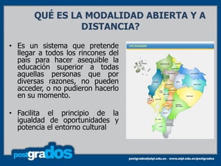 QUÉ ES LA MODALIDAD ABIERTA Y A
                DISTANCIA?

• Es un sistema que pretende
  llegar a todos los rincones del
  país para hacer asequible la
  educación superior a todas
  aquellas personas que por
  diversas razones, no pueden
  acceder, o no pudieron hacerlo
  en su momento.

• Facilita el principio de la
  igualdad de oportunidades y
  potencia el entorno cultural
 
